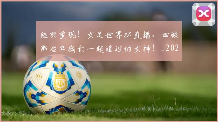 经典重现！女足世界杯直播，回顾那些年我们一起追过的女神！_20260708201227