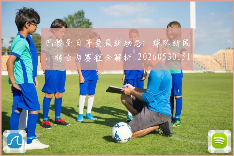 巴黎圣日耳曼最新动态:球队新闻、转会与赛程全解析_20260530151408