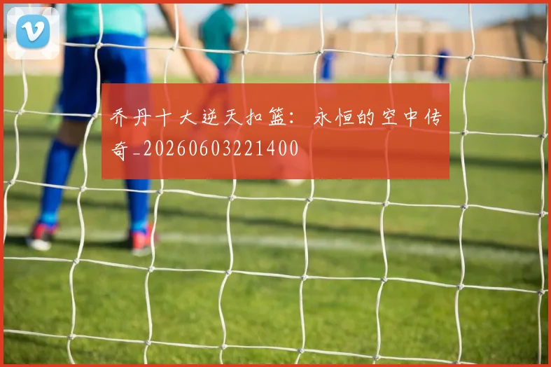 乔丹十大逆天扣篮：永恒的空中传奇_20260603221400
