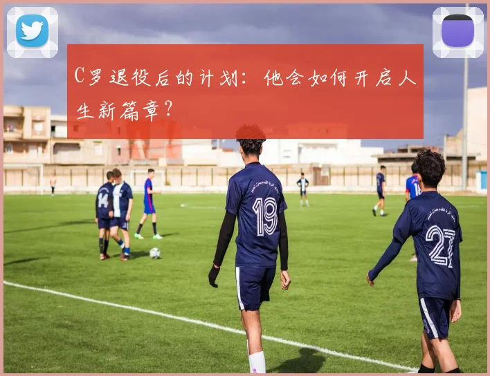 C罗退役后的计划:他会如何开启人生新篇章?