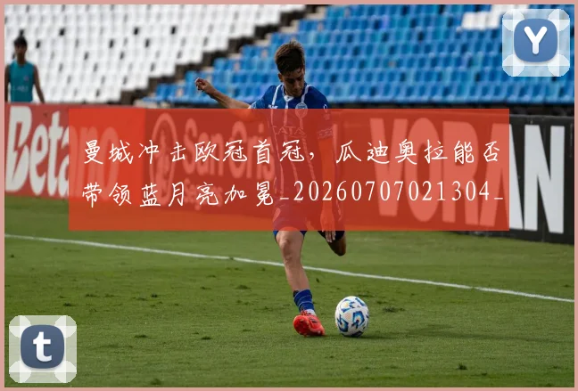 曼城冲击欧冠首冠,瓜迪奥拉能否带领蓝月亮加冕_20260707021304_20260801175811
