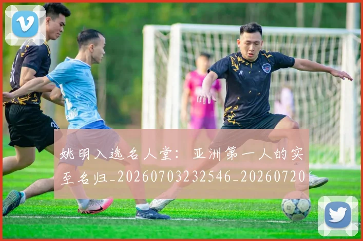 姚明入选名人堂：亚洲第一人的实至名归_20260703232546_20260720191428