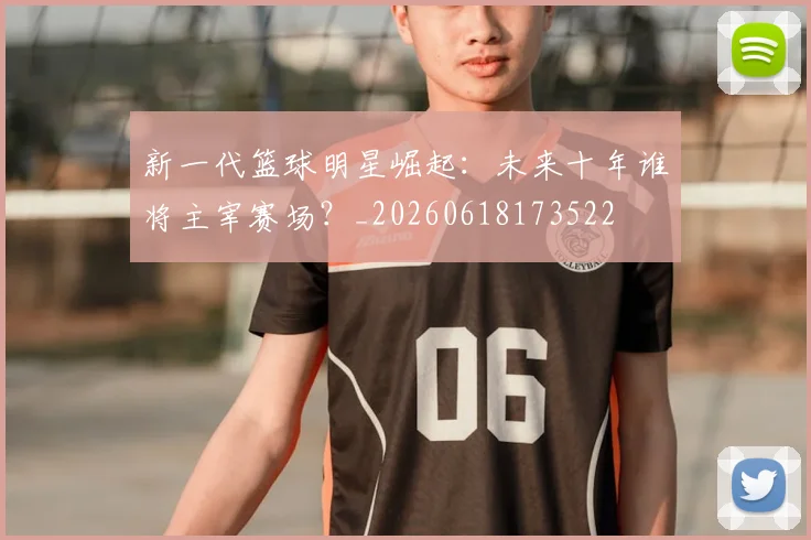 新一代篮球明星崛起：未来十年谁将主宰赛场？_20260618173522
