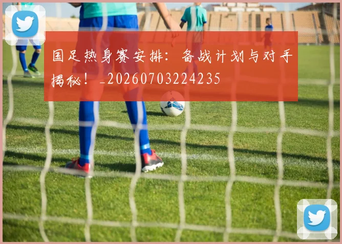 国足热身赛安排：备战计划与对手揭秘！_20260703224235