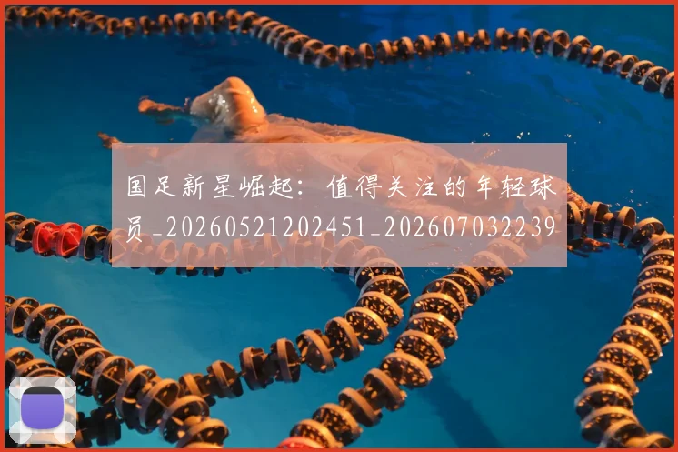 国足新星崛起：值得关注的年轻球员_20260521202451_20260703223948