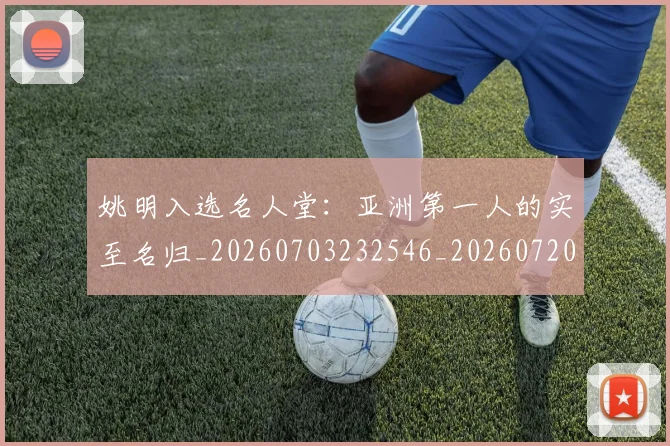 姚明入选名人堂：亚洲第一人的实至名归_20260703232546_20260720191428