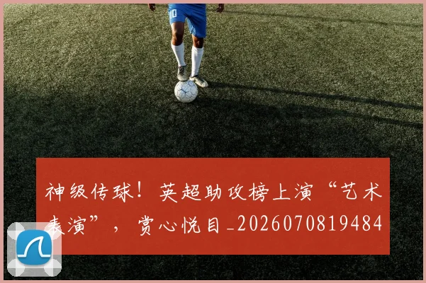 神级传球!英超助攻榜上演“艺术表演”,赏心悦目_20260708194846_20260802164522