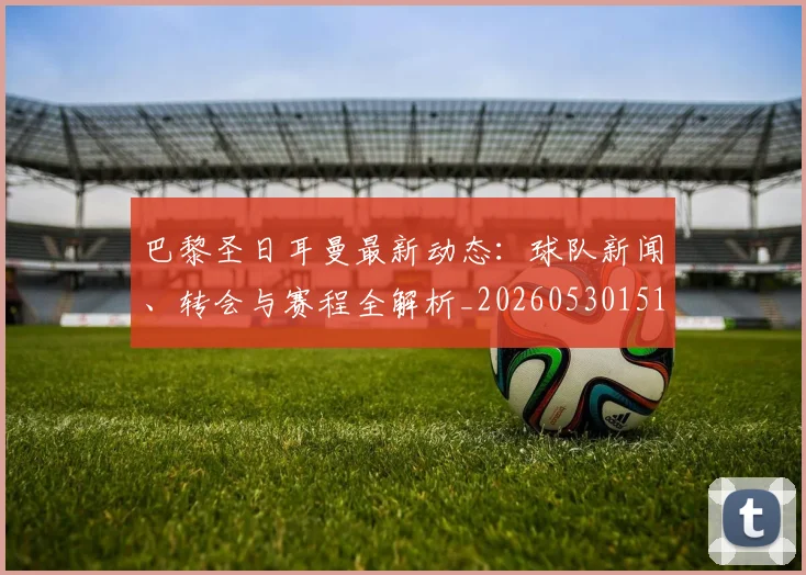 巴黎圣日耳曼最新动态：球队新闻、转会与赛程全解析_20260530151408_20260722154219