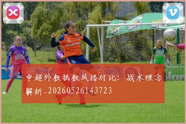 中超外教执教风格对比：战术理念解析_20260526143723