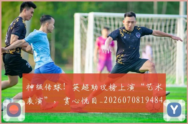 神级传球!英超助攻榜上演“艺术表演”,赏心悦目_20260708194846_20260802164522