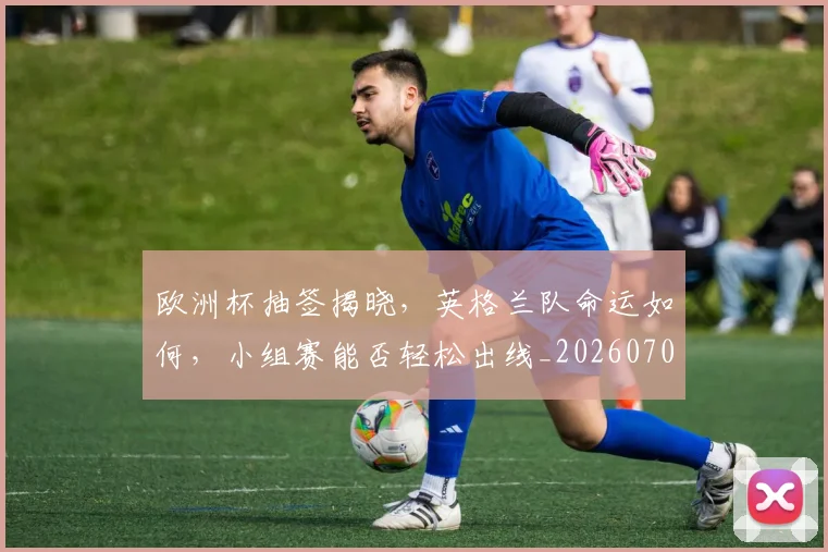 欧洲杯抽签揭晓,英格兰队命运如何,小组赛能否轻松出线_20260707152406