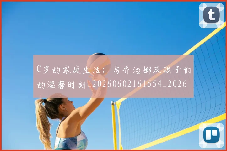 C罗的家庭生活：与乔治娜及孩子们的温馨时刻_20260602161554_20260712052054