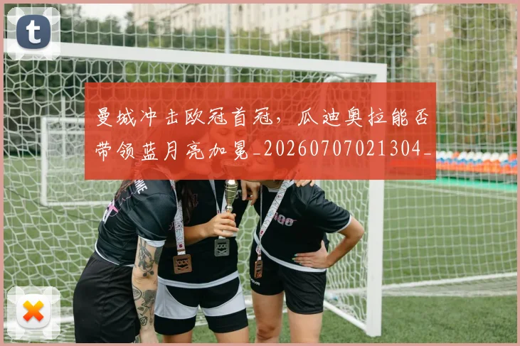 曼城冲击欧冠首冠,瓜迪奥拉能否带领蓝月亮加冕_20260707021304_20260801175811