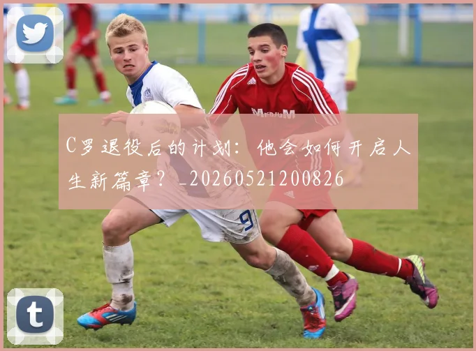 C罗退役后的计划：他会如何开启人生新篇章？_20260521200826