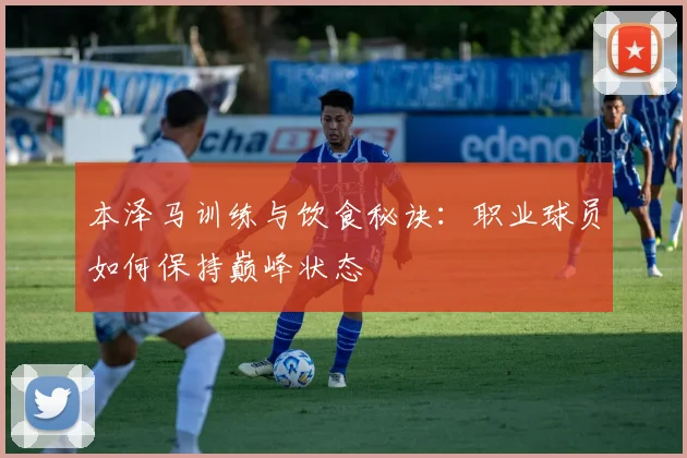 本泽马训练与饮食秘诀：职业球员如何保持巅峰状态