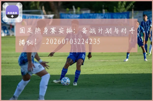 国足热身赛安排：备战计划与对手揭秘！_20260703224235