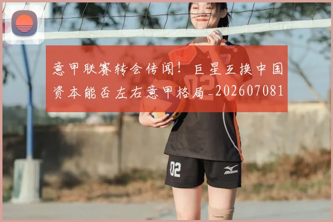 意甲联赛转会传闻！巨星互换中国资本能否左右意甲格局_20260708185724