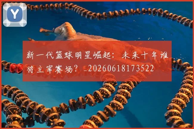 新一代篮球明星崛起:未来十年谁将主宰赛场?_20260618173522