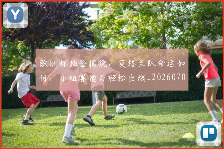 欧洲杯抽签揭晓，英格兰队命运如何，小组赛能否轻松出线_20260707152406