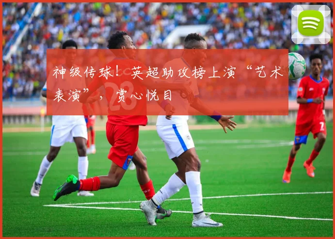 神级传球!英超助攻榜上演“艺术表演”,赏心悦目