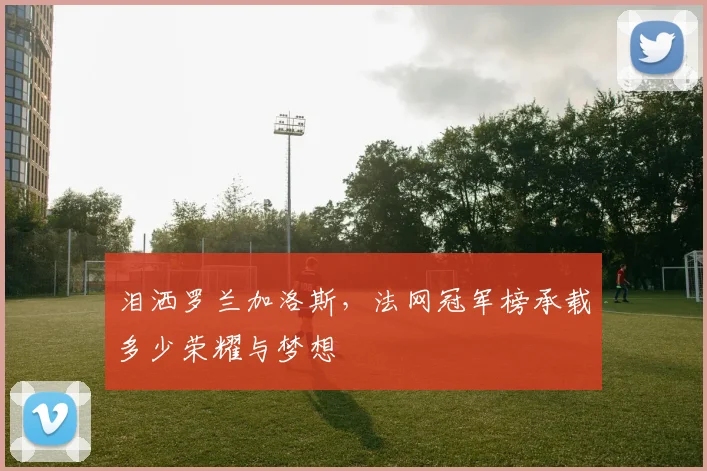 泪洒罗兰加洛斯,法网冠军榜承载多少荣耀与梦想