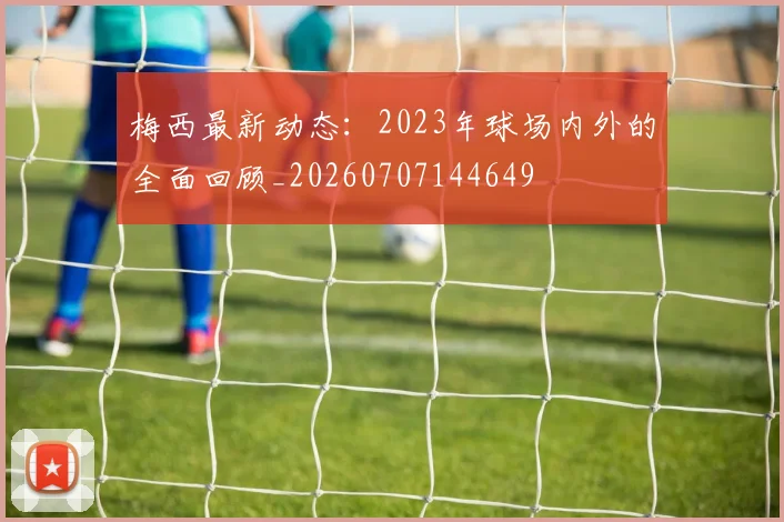 梅西最新动态：2023年球场内外的全面回顾_20260707144649