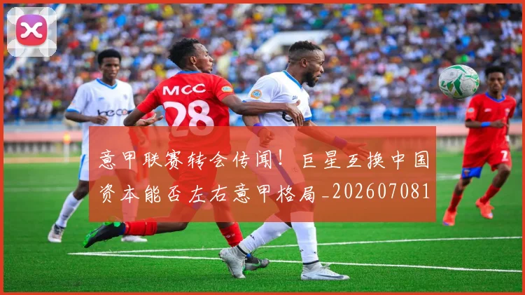 意甲联赛转会传闻!巨星互换中国资本能否左右意甲格局_20260708185724