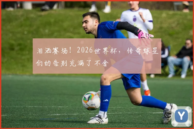 泪洒赛场!2026世界杯,传奇球星们的告别充满了不舍