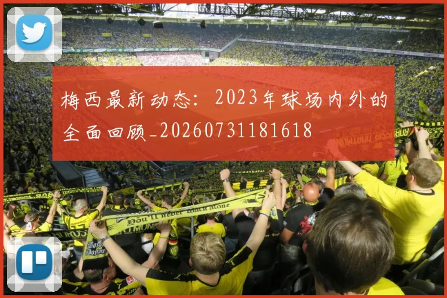 梅西最新动态:2023年球场内外的全面回顾_20260731181618