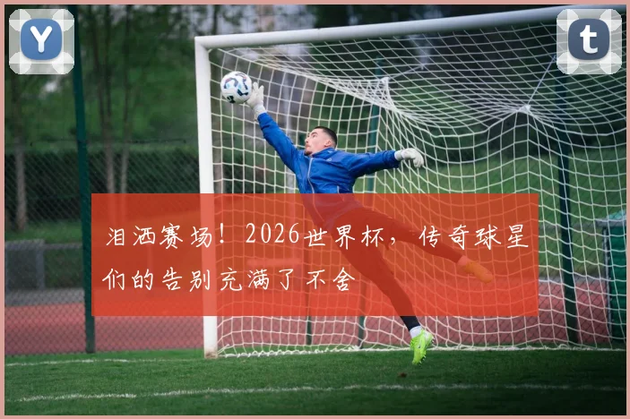 泪洒赛场！2026世界杯，传奇球星们的告别充满了不舍