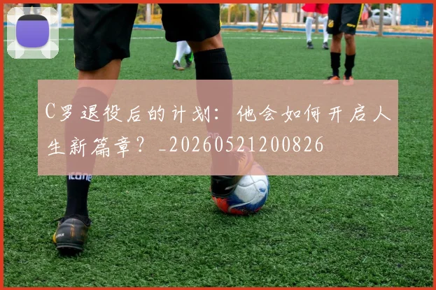 C罗退役后的计划:他会如何开启人生新篇章?_20260521200826